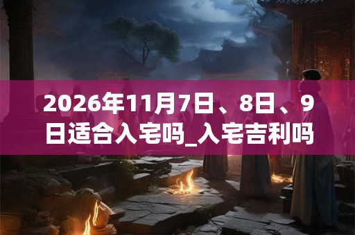 2026年11月7日、8日、9日适合入宅吗_入宅吉利吗 2026年11月7日、8日、9日适合入宅吗_入宅吉利吗