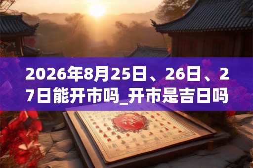 2026年8月25日、26日、27日能开市吗_开市是吉日吗 2026年8月25日、26日、27日能开市吗_开市是吉日吗