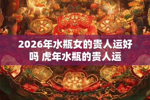 2026年水瓶女的贵人运好吗 虎年水瓶的贵人运