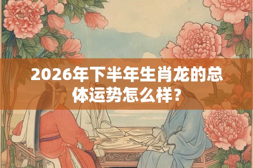 2026年下半年生肖龙的总体运势怎么样？