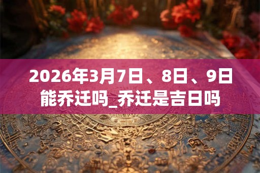 2026年3月7日、8日、9日能乔迁吗_乔迁是吉日吗 2026年3月7日、8日、9日能乔迁吗_乔迁是吉日吗