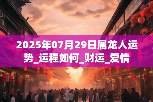 2025年07月29日属龙人运势_运程如何_财运_爱情