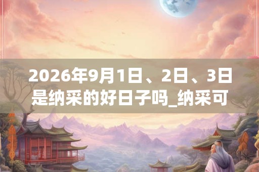 2026年9月1日、2日、3日是纳采的好日子吗_纳采可以吗 2026年9月1日、2日、3日是纳采的好日子吗_纳采可以吗