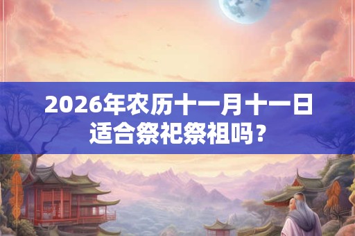 2026年农历十一月十一日适合祭祀祭祖吗? 2026年农历十一月十一日适合祭祀祭祖吗?