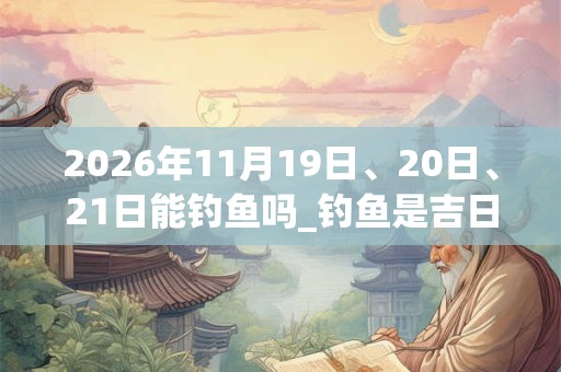 2026年11月19日、20日、21日能钓鱼吗_钓鱼是吉日吗 2026年11月19日、20日、21日能钓鱼吗_钓鱼是吉日吗