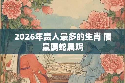 2026年贵人最多的生肖 属鼠属蛇属鸡 2026年贵人最多的生肖 属鼠属蛇属鸡