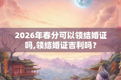 2026年春分可以领结婚证吗,领结婚证吉利吗？