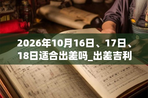 2026年10月16日、17日、18日适合出差吗_出差吉利吗