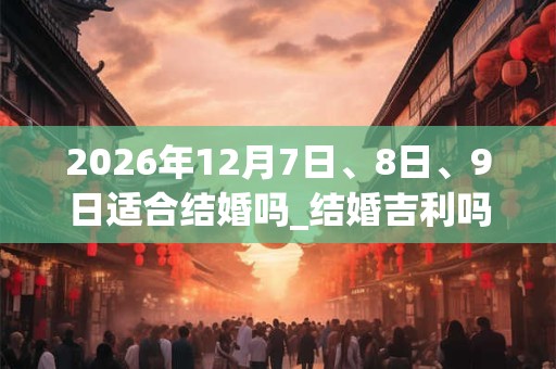 2026年12月7日、8日、9日适合结婚吗_结婚吉利吗 2026年12月7日、8日、9日适合结婚吗_结婚吉利吗