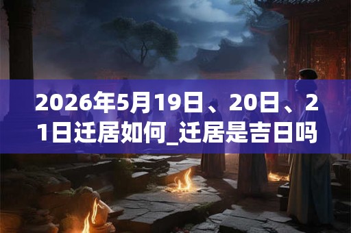 2026年5月19日、20日、21日迁居如何_迁居是吉日吗