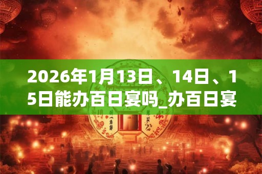 2026年1月13日、14日、15日能办百日宴吗_办百日宴是吉日吗 2026年1月13日、14日、15日能办百日宴吗_办百日宴是吉日吗