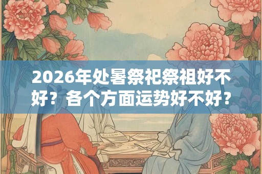2026年处暑祭祀祭祖好不好?各个方面运势好不好? 2026年处暑祭祀祭祖好不好?各个方面运势好不好?