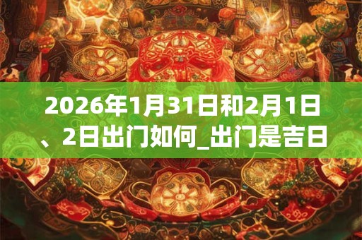 2026年1月31日和2月1日、2日出门如何_出门是吉日吗 2026年1月31日和2月1日、2日出门如何_出门是吉日吗