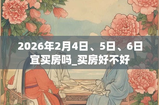 2026年2月4日、5日、6日宜买房吗_买房好不好 2026年2月4日、5日、6日宜买房吗_买房好不好