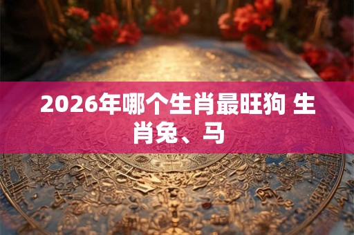 2026年哪个生肖最旺狗 生肖兔、马