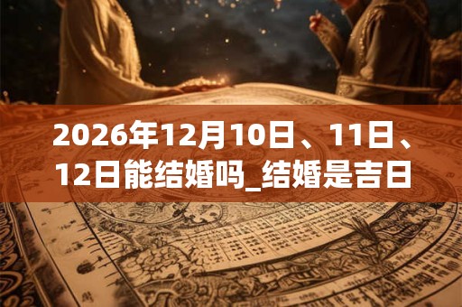 2026年12月10日、11日、12日能结婚吗_结婚是吉日吗
