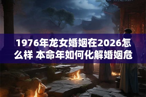 1976年龙女婚姻在2026怎么样 本命年如何化解婚姻危机 1976年龙女婚姻在2026怎么样 本命年如何化解婚姻危机
