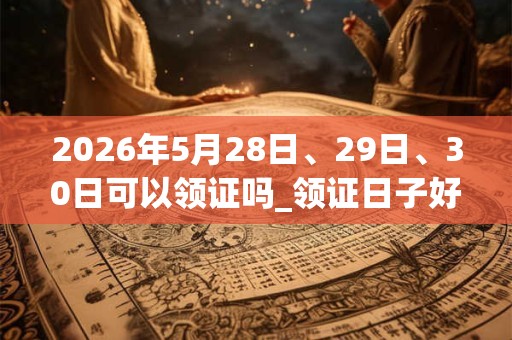 2026年5月28日、29日、30日可以领证吗_领证日子好吗 2026年5月28日、29日、30日可以领证吗_领证日子好吗