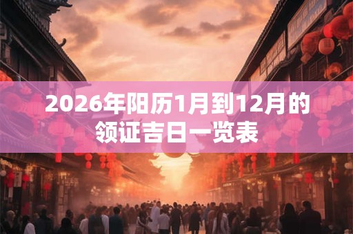 2026年阳历1月到12月的领证吉日一览表 2026年阳历1月到12月的领证吉日一览表