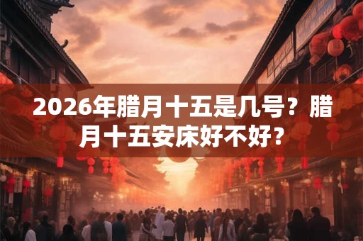 2026年腊月十五是几号?腊月十五安床好不好? 2026年腊月十五是几号?腊月十五安床好不好?