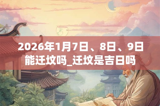 2026年1月7日、8日、9日能迁坟吗_迁坟是吉日吗 2026年1月7日、8日、9日能迁坟吗_迁坟是吉日吗