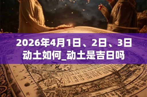 2026年4月1日、2日、3日动土如何_动土是吉日吗 2026年4月1日、2日、3日动土如何_动土是吉日吗