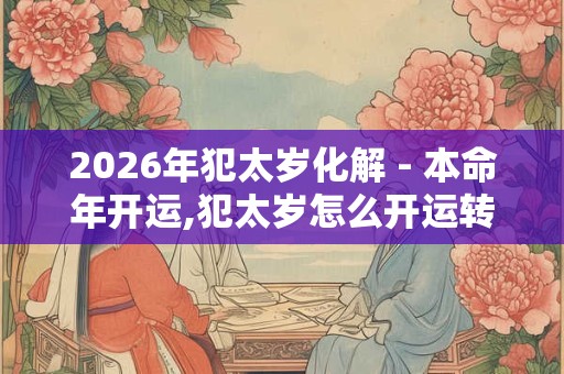 2026年犯太岁化解 - 本命年开运,犯太岁怎么开运转运 2026年犯太岁化解 - 本命年开运,犯太岁怎么开运转运