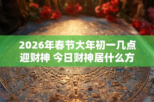 2026年春节大年初一几点迎财神 今日财神居什么方位 2026年春节大年初一几点迎财神 今日财神居什么方位