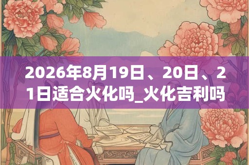 2026年8月19日、20日、21日适合火化吗_火化吉利吗