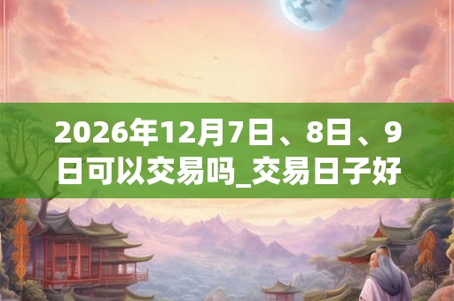 2026年12月7日、8日、9日可以交易吗_交易日子好吗 2026年12月7日、8日、9日可以交易吗_交易日子好吗