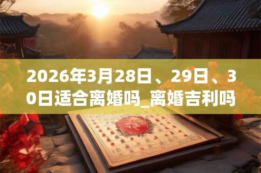 2026年3月28日、29日、30日适合离婚吗_离婚吉利吗 2026年3月28日、29日、30日适合离婚吗_离婚吉利吗