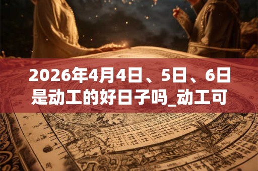 2026年4月4日、5日、6日是动工的好日子吗_动工可以吗 2026年4月4日、5日、6日是动工的好日子吗_动工可以吗