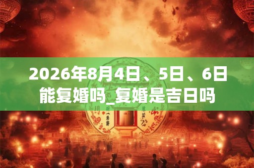 2026年8月4日、5日、6日能复婚吗_复婚是吉日吗 2026年8月4日、5日、6日能复婚吗_复婚是吉日吗