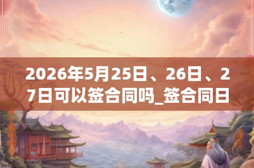 2026年5月25日、26日、27日可以签合同吗_签合同日子好吗 2026年5月25日、26日、27日可以签合同吗_签合同日子好吗