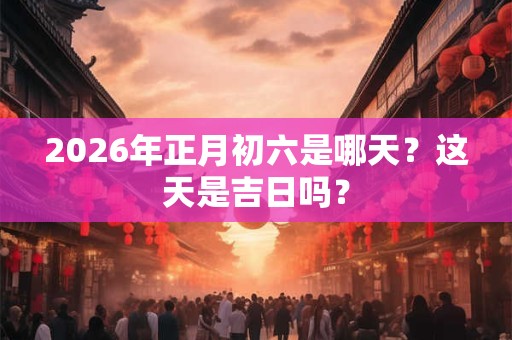2026年正月初六是哪天?这天是吉日吗? 2026年正月初六是哪天?这天是吉日吗?