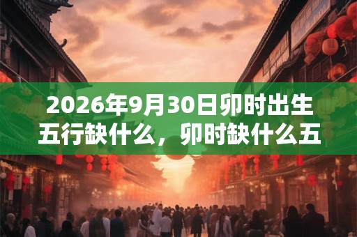 2026年9月30日卯时出生五行缺什么,卯时缺什么五行 2026年9月30日卯时出生五行缺什么,卯时缺什么五行