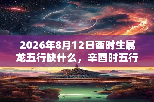 2026年8月12日酉时生属龙五行缺什么,辛酉时五行缺什么 2026年8月12日酉时生属龙五行缺什么,辛酉时五行缺什么