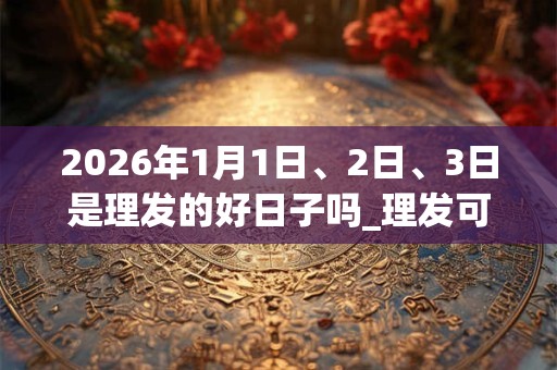 2026年1月1日、2日、3日是理发的好日子吗_理发可以吗