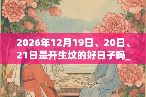 2026年12月19日、20日、21日是开生坟的好日子吗_开生坟可以吗 2026年12月19日、20日、21日是开生坟的好日子吗_开生坟可以吗