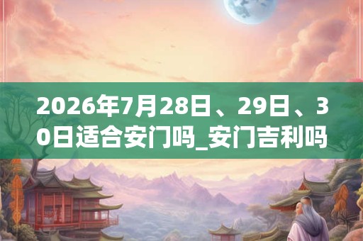 2026年7月28日、29日、30日适合安门吗_安门吉利吗 2026年7月28日、29日、30日适合安门吗_安门吉利吗