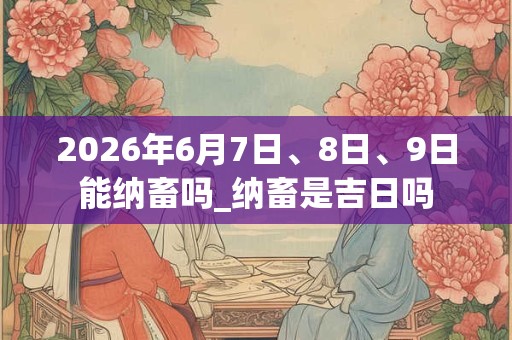 2026年6月7日、8日、9日能纳畜吗_纳畜是吉日吗