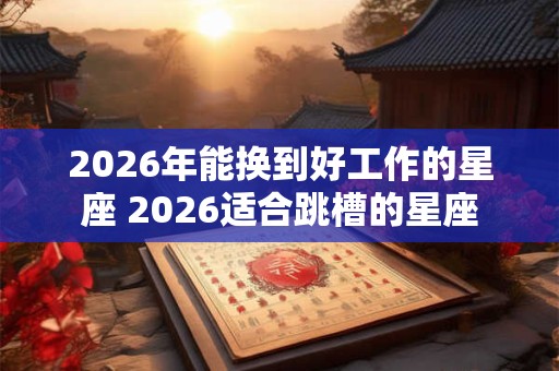 2026年能换到好工作的星座 2026适合跳槽的星座 2026年能换到好工作的星座 2026适合跳槽的星座