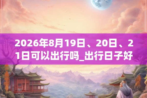 2026年8月19日、20日、21日可以出行吗_出行日子好吗 2026年8月19日、20日、21日可以出行吗_出行日子好吗