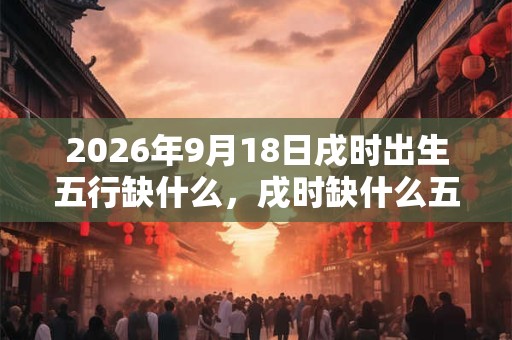 2026年9月18日戌时出生五行缺什么，戌时缺什么五行
