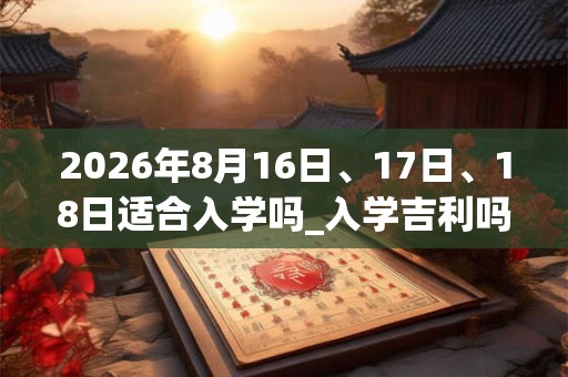 2026年8月16日、17日、18日适合入学吗_入学吉利吗