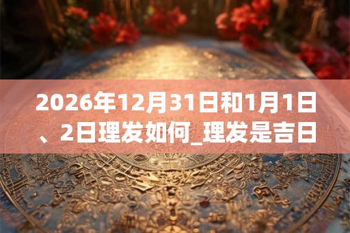 2026年12月31日和1月1日、2日理发如何_理发是吉日吗