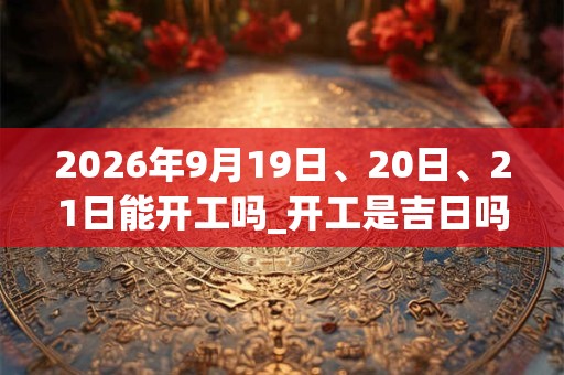 2026年9月19日、20日、21日能开工吗_开工是吉日吗 2026年9月19日、20日、21日能开工吗_开工是吉日吗