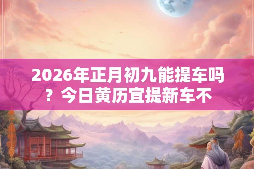 2026年正月初九能提车吗?今日黄历宜提新车不 2026年正月初九能提车吗?今日黄历宜提新车不