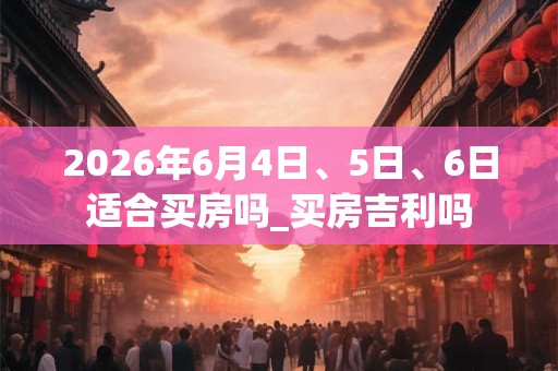 2026年6月4日、5日、6日适合买房吗_买房吉利吗