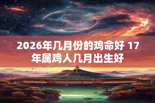 2026年几月份的鸡命好 17年属鸡人几月出生好